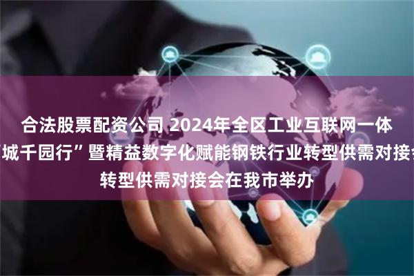 合法股票配资公司 2024年全区工业互联网一体化进园区“百城千园行”暨精益数字化赋能钢铁行业转型供需对接会在我市举办