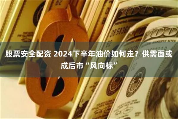 股票安全配资 2024下半年油价如何走？供需面或成后市“风向标”