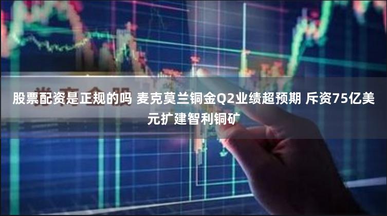 股票配资是正规的吗 麦克莫兰铜金Q2业绩超预期 斥资75亿美元扩建智利铜矿