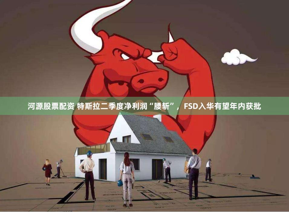 河源股票配资 特斯拉二季度净利润“腰斩”，FSD入华有望年内获批