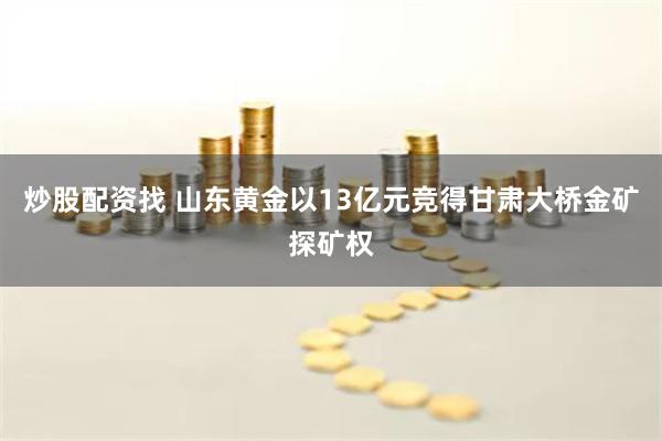 炒股配资找 山东黄金以13亿元竞得甘肃大桥金矿探矿权