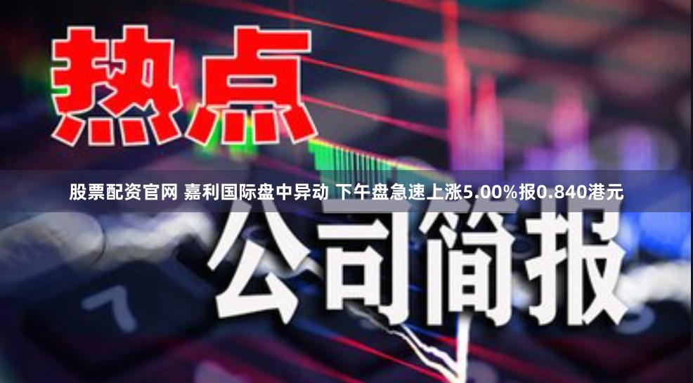 股票配资官网 嘉利国际盘中异动 下午盘急速上涨5.00%报0.840港元