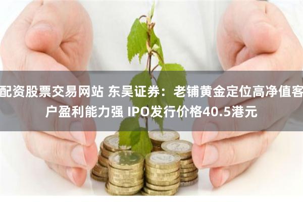 配资股票交易网站 东吴证券：老铺黄金定位高净值客户盈利能力强 IPO发行价格40.5港元