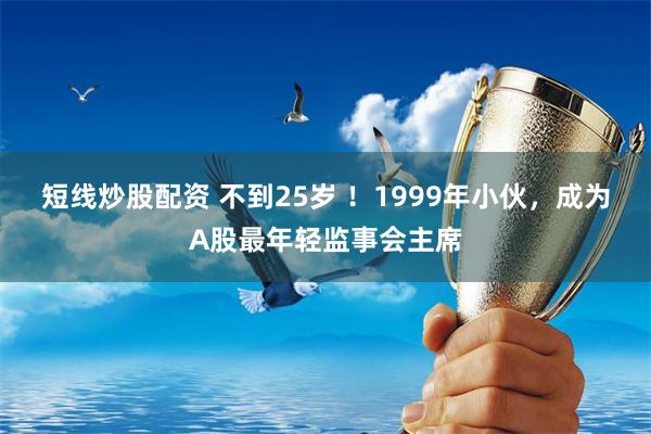 短线炒股配资 不到25岁 ！1999年小伙，成为A股最年轻监事会主席