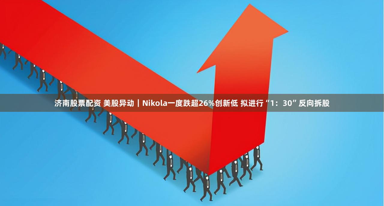 济南股票配资 美股异动｜Nikola一度跌超26%创新低 拟进行“1：30”反向拆股