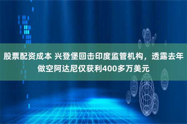 股票配资成本 兴登堡回击印度监管机构，透露去年做空阿达尼仅获利400多万美元