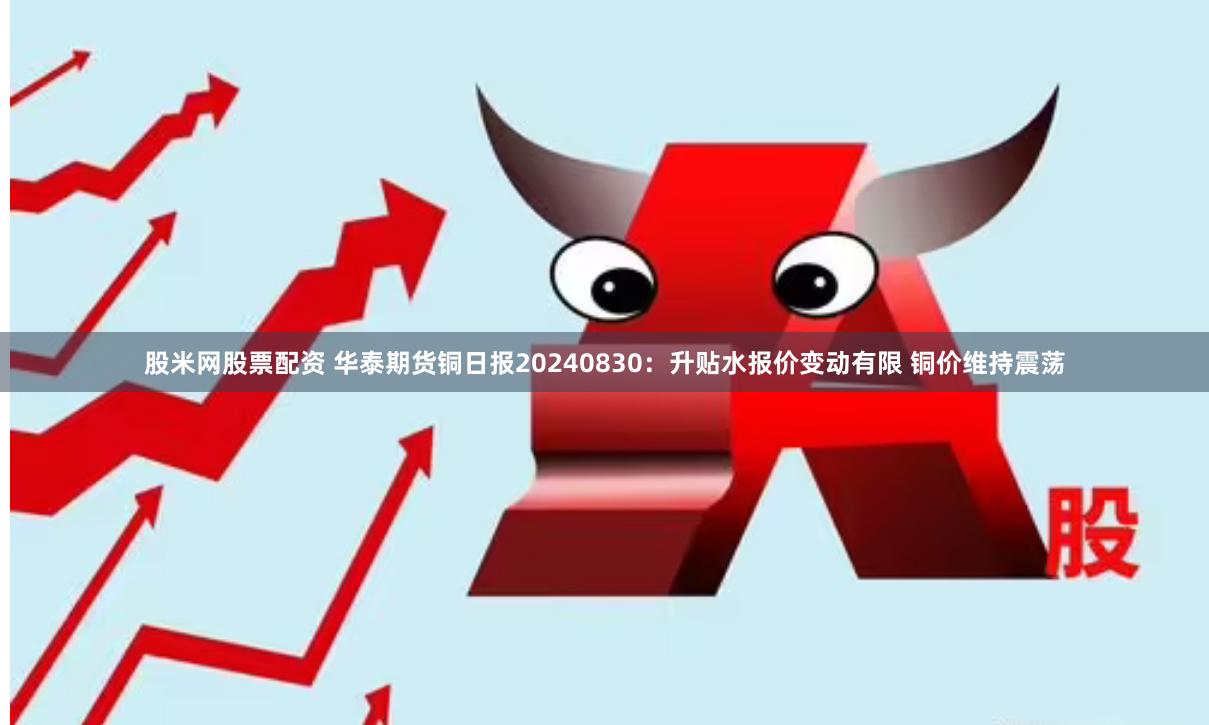 股米网股票配资 华泰期货铜日报20240830：升贴水报价变动有限 铜价维持震荡