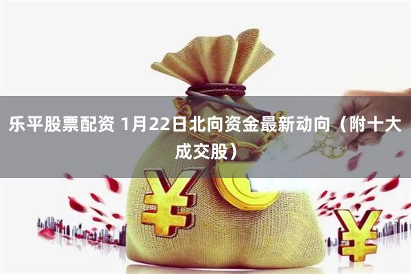 乐平股票配资 1月22日北向资金最新动向（附十大成交股）