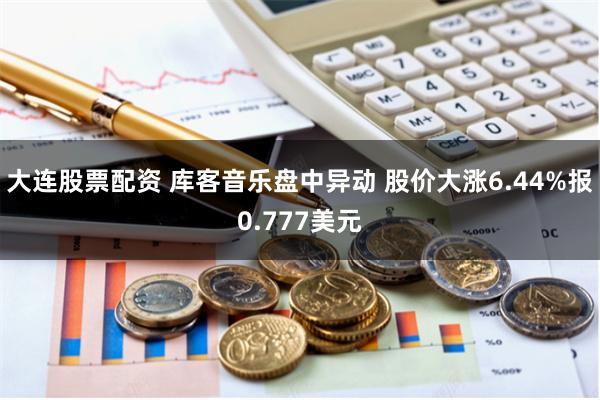 大连股票配资 库客音乐盘中异动 股价大涨6.44%报0.777美元