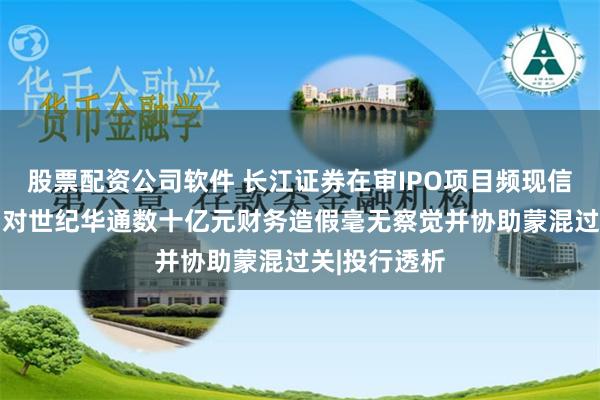 股票配资公司软件 长江证券在审IPO项目频现信披质量问题 对世纪华通数十亿元财务造假毫无察觉并协助蒙混过关|投行透析