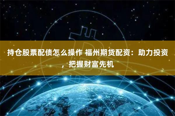 持仓股票配债怎么操作 福州期货配资：助力投资，把握财富先机