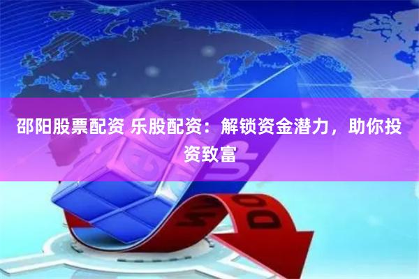 邵阳股票配资 乐股配资：解锁资金潜力，助你投资致富
