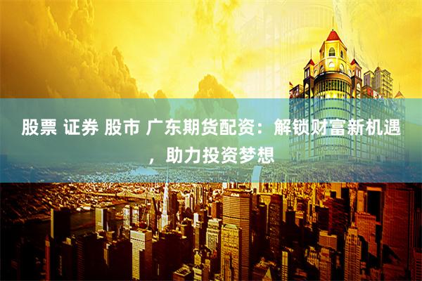 股票 证券 股市 广东期货配资：解锁财富新机遇，助力投资梦想