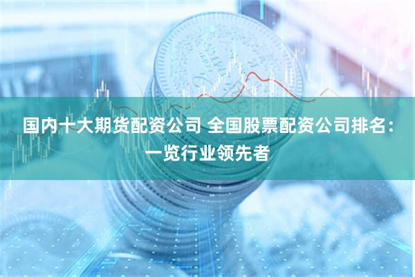 国内十大期货配资公司 全国股票配资公司排名：一览行业领先者