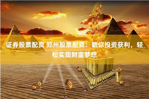 证券股票配资 郑州股票配资：助你投资获利，轻松实现财富梦想