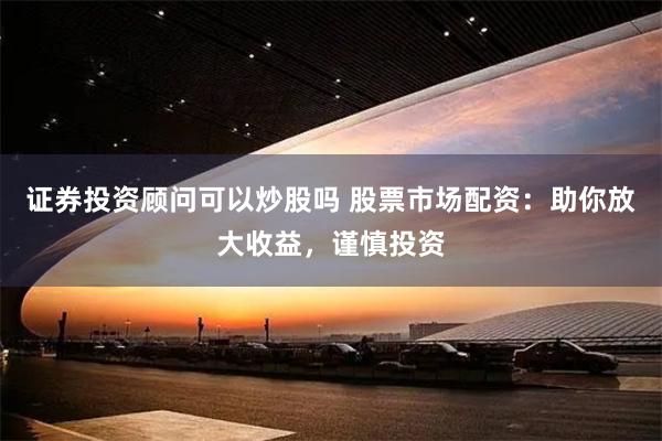 证券投资顾问可以炒股吗 股票市场配资：助你放大收益，谨慎投资
