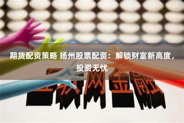 期货配资策略 扬州股票配资：解锁财富新高度，投资无忧