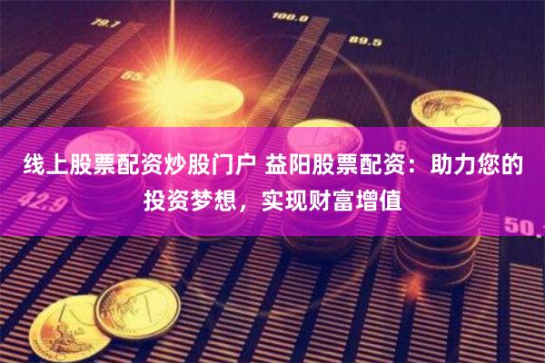 线上股票配资炒股门户 益阳股票配资：助力您的投资梦想，实现财富增值