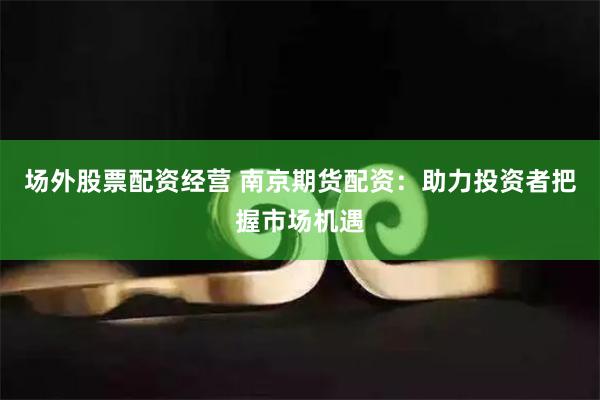 场外股票配资经营 南京期货配资：助力投资者把握市场机遇