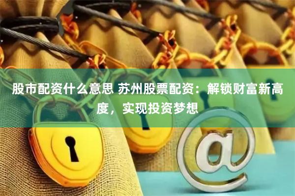 股市配资什么意思 苏州股票配资：解锁财富新高度，实现投资梦想