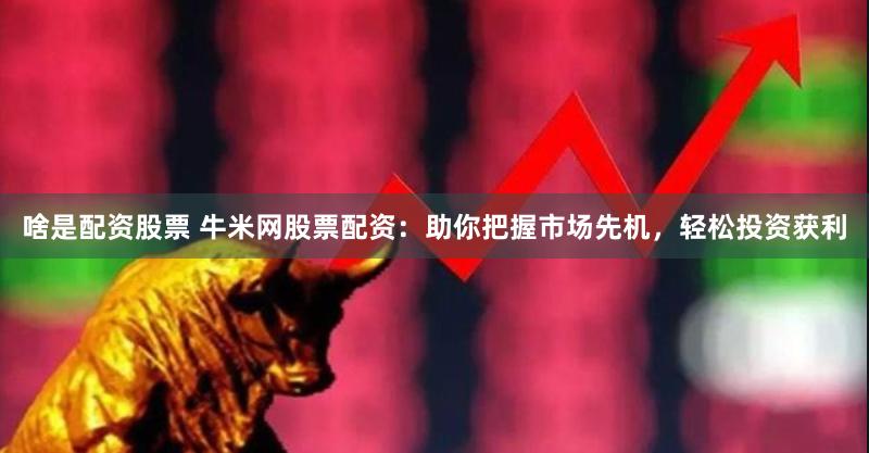啥是配资股票 牛米网股票配资：助你把握市场先机，轻松投资获利