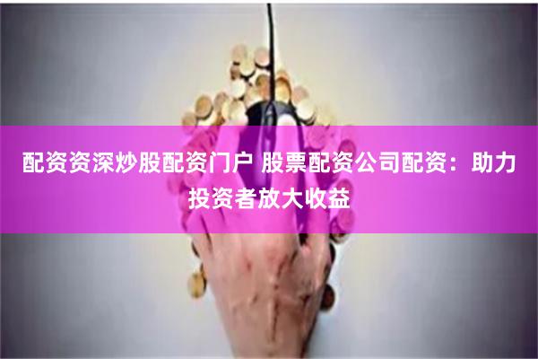 配资资深炒股配资门户 股票配资公司配资：助力投资者放大收益