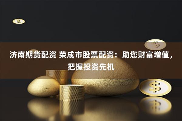 济南期货配资 荣成市股票配资：助您财富增值，把握投资先机